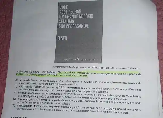 Disponivel em: https://br.2533343516568164/-acesso em 23/09/2024.
A propaganda acima , veiculada no Dia Mundial da Propaganda pela Associação Brasileira de Agência de
Publicidade (ABAP)constrói-se a partir de uma estratégia em que
A) a ideia de "fechar um grande negócio"se refere apenas à realização de uma transação comercial enfatizando
a importância do marketing para o sucesso financeiro.
B) a expressão "fechar um grande negócio" é interpretada como um convite à reflexão sobre a importância das
relações interpessoais , sugerindo que a propaganda deve ser pessoal e autêntica.
C) a expressão "fechar um grande negócio" refere -se tanto à conquista de um acordo favorável por meio de uma
boa propaganda quanto à possibilidade de falência devido à falta de visibilidade e promoção eficaz.
D) a frase sugere que o sucesso na publicidade depende exclusivamente da qualidade da propaganda , ignorando
outros fatores como a habilidade de negociação.
E) a propaganda utiliza a ideia de que um pode ser visto como um objetivo tangivel enquanto "o
seu" refere-se à individualidade do consumidor, promovendo uma conexão emocional com a marca.
__