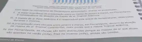 Disponivel em https://pt.climate -data sul/brasil/
-cata 235/. Acesso em : 20 set, 2018.
Com base no climograma de Florianópolis ntado, analise as proposiçōes.
A ocorrência de precipitação entre os meses de janeiro a março, em
é consequência da atuação da massa de ar Tropical Atlântica.
II. A massa de ar Polar Atlântica é a responsável pela queda de temperaturas , observadas
durante o inverno.
III. A precipita cão mais elevada entre janeiro e março, em Florianó propical Atlântica
da massa de ar Tropical Contin mais que a massa Tropical Atlantica.
IV. Em Floriar opolis, as chuvas são bem distribuídas porque as massas de ar que atuam
são quentes no verão (mTa), frias no inverr o (mPa), ambas são úmidas.