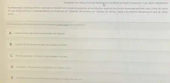 Disponivel em: https//riufs br/bitstrepm/riufs/9828/16/15pdf Acesso em: 3 set. 2024 (Adaptado)
As odaptoçoes contempordneo:retomam e transformam obras jd existentes em producóes originais, buscando novas perspectivas sob o olhar do autor
em seu tempo historico.Compreendendo as influencias de "Odisseia" de Homero em "Ulysses" de James Joyce,é perceptivel differencas no que se refere
0(00)
Coso tenho alguma dificuldade para visualizar a questoo clique agui para recorregd-la
A.espelhamento das historias passadas las por Odisseu.
B.modelo de fomlia estruturado por homem e mulher.
C.diemas pessoais vividos pelo personagem principal
D.seriedode e heroismo do personagem de James Joyce.
E.norrativa em fluxo de c
consciencio inalterada oo longo dos seculos