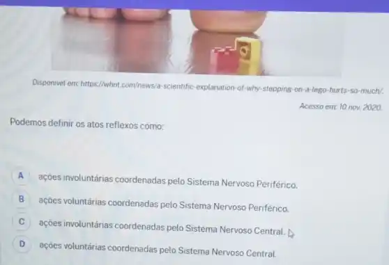 Disponivel em: https://whnt com/news/a-scientific -explanation-of-why stepping-on-a-lego-hurts -so-much/.
Acesso em: 10 nov.2020.
Podemos definir os atos reflexos como:
A
ações involuntárias coordenadas pelo Sistema Nervoso Periférico.
B
ações voluntárias coordenadas pelo Sistema Nervoso Periférico.
B
C
ações involuntárias coordenadas pelo Sistema Nervoso Central.
C
D
ações voluntárias coordenadas pelo Sistema Nervoso Central.
D