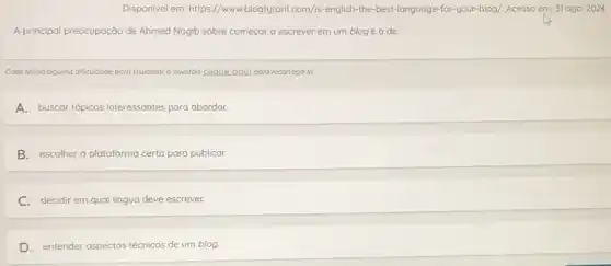 Disponivel em: https://www.blogtyrant.com/is-english-the-best language-for-your-blog/. Acesso em:31 ago. 2024.
A principal preocupação de Ahmed Nagib sobre começar a escrever em um blogé a de
Caso tenha alo alguma dificuldade para visualizar a questoo, clique aqui para recorregó-la.
A. buscar topicos interessantes para abordar.
B. escolher a plataforma certa para publicar.
C. decidir em qual língua deve escrever.
D. entender aspectos técnicos de um blog.