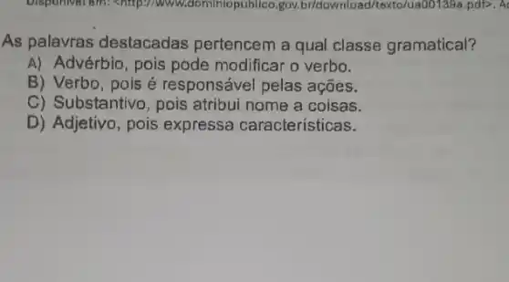 Disponivel em: <http://ww w.dominiopublico.gov br/download/texto/ua001399 .pdf>. A
As palavras destacadas pertencem a qual classe gramatical?
A) Advérbio, pois pode modificar o verbo.
B) Verbo, pois é responsável pelas acoes.
C) Substantivo, pois atribui nome a coisas.
D) Adjetivo, pois expressa características.