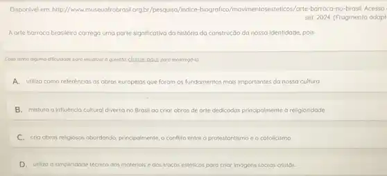 Disponivel em: http://www museuafrobrasil.org,br/pesquisa /indice-biogra fico/movimentosestetcos/arte-barroca-no -brasil. Acesso
set. 2024. (Fragmento adapt
A arte barroca brasileira carrega uma parte significativa da história da construção da nossa identidade, pois
Caso tenha alguma dificuldade para visualizar a questoo clique aqui para recorregd-la
A. utiliza como referências as obras europelas que foram os fundamentos mais importantes da nossa cultura
B. mistura a influência cultural diversa no Brasil ao criar obras de arte dedicadas principalmente d religiosidade.
C. cria obras religiosas abordando, principalmente, o conflit entre o protestantismo e o catolicismo.
D.utiliza a simplicidade técnica dos materials e dos traços estéticos para criar imagens sacras cristǎs.