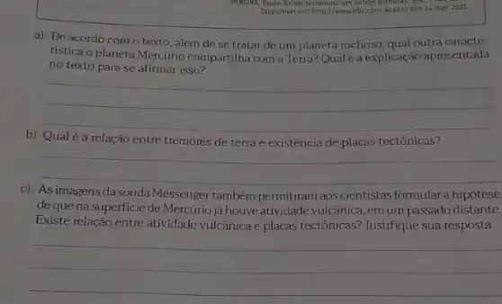 Disponivel em: http://www.ebc.com Acesso em: 24 mar.2021.
a) De acordo com o texto, além de se tratar de um planeta rochoso, qual outra caracte-
ristica o planeta Mercúrio compartilha com a Terra?Qual é a explicação apresentada
no texto para se afirmar isso?
__
b)
é a relação entre tremores de terra e existência de placas tectônicas?
__
c) As imagens da sonda
Messenger também permitiram aos cientistas formular a hipótese
de que na superficie de Mercúrio já houve atividade vulcânica, em um passado distante.
Existe relação entre atividade vulcânica e placas tectônicas?Justifique sua resposta.
__