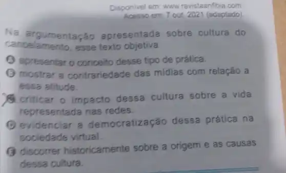 Disponivel em: www revistaanfibia.com
Acesso em: 7 out. 202 (adaptado)
Na argumentação apresentada sobre cultura do
cancelamento, esse texto objetiva
apresentar o conceito desse tipo de prática.
(1) mostrar a contrariedade das mídias com relação a
essa atitude.
criticar o impacto dessa cultura sobre a vida
representada nas redes.
(1) evidenciar a democratiza :ão dessa prática na
sociedade virtual.
(3) discorrer historicamente sobre a origem e as causas
dessa cultura.