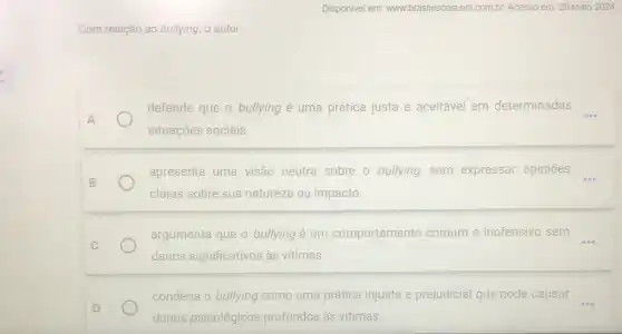 Disponivel em: www.brasilescola uol.com.br. Acesso em:29 maio 2024.
Com m relação ao bullying, o autor
defende que o bullying é uma prática justa e aceitável em determinadas
A
situações sociais.
B
apresenta uma visão neutra sobre o bullying.sem expressar opiniōes
claras sobre sua natureza ou impacto
C
argumenta que 0 bullying é um comportamento comum e inofensivo sem
danos significativos às vitimas.
condena o bullying como uma prática injusta e prejudicial que pode causar
D
danos psicológicos profundos às vitimas.