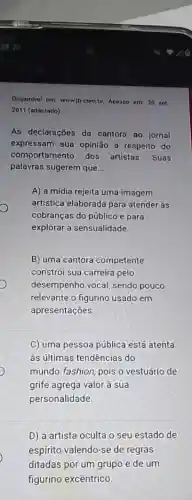 Disponivel em: wwwib combr Acesso em:30 net
2011 (adaptado)
As declarações do cantora ao Jornal
expressam sua opinião a respeito do
comportamento dos artistas. Suas
palavras sugerem que __
A) a mídia rejeita uma imagem
artistica elaborada para atender às
cobranças do público e para
explorar a sensualidade.
B) uma cantora competente
constrói sua carreira pelo
desempenho vocal, sendo pouco
relevante o figurino usado em
apresentações
C) uma pessoa pública está atenta
às últimas tendências do
mundo fashion, pois o vestuário de
grife agrega valor à sua
personalidade.
D) a artista oculta o seu estado de
espírito valendo-se de regras
ditadas por um grupo e de um
figurino excêntrico.