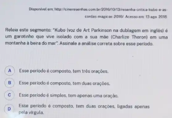 Disponivel em:http://cineresenhas.com bi/2016/10/3/3/resenha-critica-kubo -e-as-
cordas-magicas-2016/. Acesso em: 13 ago. 2018
Releia este segmento:"Kubo (voz de Art Parkinson na dublagem em inglês) é
um garotinho que vive isolado com a sua mãe (Charlize Theron)em uma
montanha à beira do mar". Assinale a análise correta sobre esse perlodo.
A ) Esse periodo é composto tem três orações.
B ) Esse período é composto tem duas orações.
C ) Esse periodo é simples tem apenas uma oração.
D
Esse período é composto tem duas orações ligadas apenas
D
pela vírgula.