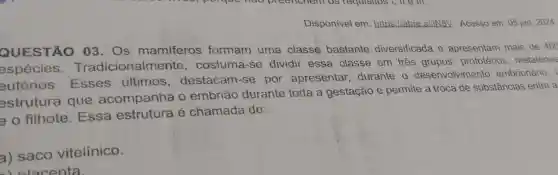 Disponivel em:https://abre.ai//N8V Acesso em: 05 jan 2024
QUESTÃO 03. Os mamiferos formam uma classe bastante diversificada e apresentam mais de 400
espécies cionalmente , costuma-se dividir essa classe em tres prototérios metatérios
eutérios . Esses ultimos , destacam-se por apresentar durante o desenvolvimento embrionário,
estrutura que acompanha o embrião durante toda a gestação e permite a troca de substâncias entre a
e o filhote .Essa estrutura é chamada de:
a) saco vitelínico.
inlacenta.