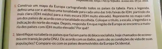 Disponivel em:https://bit.)ly/3QboBiz. Acesso em: 29 jul. 2022.
1. Construa um mapa da Europa cartografando todos os países da tabela. Para a legenda,
defina uma cor e atribua uma tonalidade para cada uma das três faixas de IDH: partindo da
mais clara (IDH médio)para a mais escura (IDH muito elevado)Represente no mapa cada
um dos países de acordo com a tonalidade escolhida Coloque o título, a escala , a legenda e a
indicação do norte do mapa. Depois ,responda:Em que região da Europa se encontra a maio-
ria dos países com IDH muito elevado?Por quê?
2. Identifique natabelaos paises que faziam parte do bloco socialista, hoje chamados de econo-
mia em transição pela ONU. De acordo com os dados, quais são as condições de vida de suas
populações?Compare-os com os países desenvolvidos da Europa Ocidental.