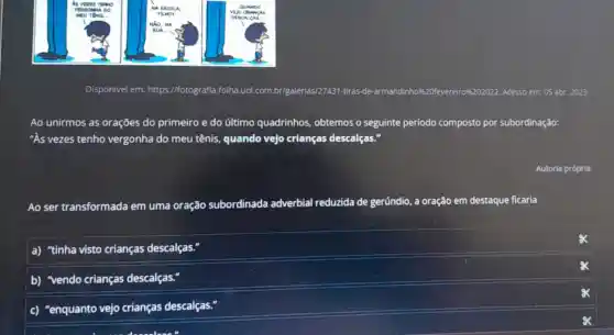 __
Disponivel em:https://fotografia.folha.uol .com.br/galerias/2743 -tiras-de-armandinho #4.20ffevereirro%k202022. Acesso em: 05 abr. 2023
Ao unirmos as orações do primeiro e do último quadrinhos, obtemos o seguinte período composto por subordinação:
"As vezes tenho vergonha do meu tênis, quando vejo crianças descalças
Ao ser transformada em uma oração subordinada adverbial reduzida de gerúndio, a oração em destaque ficaria
a) "tinha visto crianças descalças."
b) "vendo crianças descalças."
c) "enquanto vejo crianças descalças."
Autoria própria