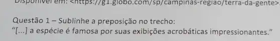 Disponivel em:<https://g1.globo .com/sp/campinas -regiao/terra-da -gente>
Questão 1 -Sublinhe a preposição no trecho:
() a espécie é famosa por suas exibições acrobáticas impressionantes."