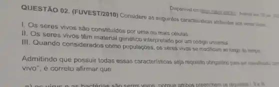 Disponivel em:https./labre Lailiohil. Acesso em 05 jan 202
QUESTÃO 02 (FUVEST/2010)Considere as seguintes caracteristicas atribuidas aos seres vivos:
I. Os seres vivos são constituídos por uma ou mais células.
II. Os seres vivos têm material genético interpretado por um código universal.
III. Quando considerados como populações, os seres vivos se modificam ao longo do tempo
Admitindo que possuir todas essas características seja requisito obrigatório para ser classificado con
vivo", e correto afirmar que
virus o as bactérias sao seres vivos noroue ambos preenchem os requisitos