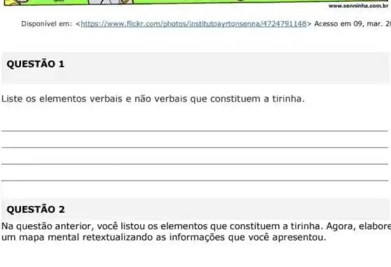 Disponivel em:<https://www.flickr .com/photos /institutoayrtonsenna /4724791148> Acesso em 09, mar. 2
QUESTÃO 1
Liste os elementos verbais e não verbais que constituem a tirinha.
__
QUESTÃO 2
Na questão anterior , você listou os elementos que constituem a tirinha. Agora , elabore
um mapa mental retextualizando as informações que você apresentou.