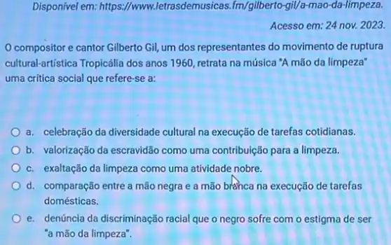 Disponivel em:https://www.letrasdemusicas fm/gilberto-gil/a-mao-da-limpeza.
Acesso em: 24 nov.2023.
compositor e cantor Gilberto Gil, um dos representantes do movimento de ruptura
cultural-artistica Tropicália dos anos 1960, retrata na música 'A mão da limpeza"
uma critica social que refere-se a:
a. celebração da diversidade cultural na execução de tarefas cotidianas.
b. valorização da escravidão como uma contribuição para a limpeza.
c. exaltação da limpeza como uma atividade nobre.
d. comparação entre a mão negra e a mão bránca na execução de tarefas
domésticas.
e. denúncia da discriminação racial que o negro sofre com o estigma de ser
"a mão da limpeza".