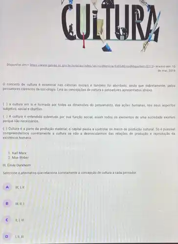 Disponivel em:s https://www.galvao sc gov.br/noticias/	paltem/8373> acesso em:o
de mar, 2019
0 conceito de cultura é essencial nas ciências sociais e também foi abordado, ainda que indiretamente pelos
pensadores classicos da sociologia Leia as concepções de cultura e pensadores apresentados abaixo.
( ) a cultura em si é formada por todas as dimensões do pensamento, das ações humanas, nos seus aspectos
subjetivo, social e objetivo.
( ) A cultura é entendida sobretudo por sua função social, assim todos os elementos de uma sociedade existem
porque são necessários.
( ) Cultura é a parte da produção material, o capital passa a controlar os meios de produção cultural. Só é possivel
compreendermos corretamente a cultura se não a desvincularmos das relações de produção e reprodução da
existência humana.
1. Karl Marx
2. Max Weber
III. Émile Durkheim
Selecione a alternativa que relaciona corretamente a concepção de cultura a cada pensador.
A III,I,II
B III,II,I
11,1,111
D 1,11,111