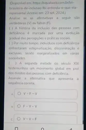 (Disponivel em:https://equalweb.com.br/lei-
brasileira-de-inclusao-Ibi -entenda-o-que-ela-
represental. Acesso em: 23 set. 2024.)
Analise se as afirmativas a seguir são
verdadeiras (V) ou falsas (F)
( ) A história da inclusão das pessoas com
deficiência é marcada por uma evolução
gradual das percepções e práticas sociais.
( ) Por muito tempo individuos com deficiência
enfrentaram estigmatização discriminação e
exclusão, sendo marginalizados em várias
sociedades.
() A segunda metade do século XIX
testemunhou um movimento global em prol
dos direitos das pessoas com deficiência.
Assinale a alternativa que apresenta a
sequência correta.
A.
V-F-V
B
F-V-V
V-V-F