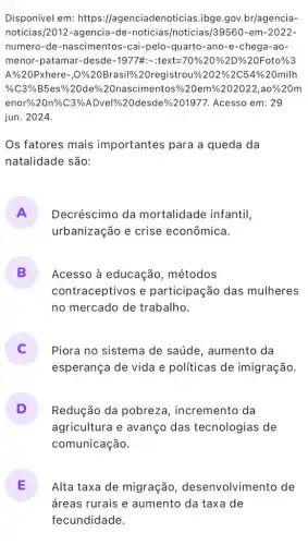 Disponível em: https ://agenciadenoticias.ibge .gov.br/agencia-
noticias/2012-agencia-de-noticias /noticias/39560-em -2022.
numero-de-nascimentos -cai-pelo-quarto-ano -e-chega-ao-
menor-patamar-clesdle-1977% x-xtext=70% 20% 2D% 20% oto% 
1% 20Pxhere-O% /2OBrasil% /20 registrou% /202% 2C54% 20mi
% C3% B5es% % 20 de% % 20 nascimentos % 20em % 202022, a0% 20m
enor% 20n% C3% ADvel % 6 2 Odesdesde  201977. Acesso em: 9
jun. 2024.
Os fatores mais importantes para a queda da
natalidade são:
A Decréscimo da mortalidade infantil,
urbanização e crise econômica.
B Acesso à educação métodos
contraceptivos e participação das mulheres
no mercado de trabalho.
C Piora no sistema de saúde, aumento da
esperança de vida e políticas de imigração.
D Redução da pobreza , incremento da
agricultura e avanço das tecnologias de
comunicação.
E Alta taxa de migração , desenvolvimento de
áreas rurais e aumento da taxa de
fecundidade.