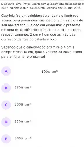 Disponível em: <https ://portodemagia .com/pt/caleidosc opios/
2455-caleidoscopio -gaudi.html>. Acesso em 15 ago. 2018.
Gabriela fez um caleidoscópio , como o ilustrado
acima, para presentear sua melhor amiga no dia de
seu aniversário. Ela decidiu embrulhar o presente
em uma caixa cilíndrica com altura e raio maiores,
respectivamente, 2 cm e 1 cm que as medidas
correspondentes do caleidoscópio.
Sabendo que o caleidoscópio tem raio 4 cm e
comprimento 10 cm , qual o volume da caixa usada
para embrulhar o presente?
A
100pi cm^3
B 150pi cm^3
C 200pi cm^3
D 250pi cm^3
E 300pi cm^3
15