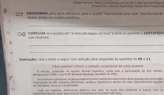 Disponível em https://jornalnota.com.br/2017/06/12/10 -tirinhas-d
armandinho fascinante-mundo -dos-livros/amp
PROPONHA uma nova estrutura para a oração "Acendemos uma vela ", transformando
objeto direto em sujeito paciente
CONCLUA se o sujeito em "e meu pai pegou um livro "é ativo ou paciente e JUSTIFIQUI
sua resposta.
__
Instrução: Leia o texto a seguir com atenção para responder às questões de 09 a 11.
Cães podem inferir o estado emocional de uma pessoa
estudo, publicado na revista Animal Cognition, conta com a participação da Dra. Natalia
Albuquerque (PSE) e da Profa Briseida Resende (também do PSE).
Para realizara pesquisa, os pesquisadores fizeram cachorros observarem duas desconhecidas
interagindo de três maneiras positiva, negativa ou neutra. Ou seja demonstrando reaçōes
de felicidade,raiva ou neutralidade.
Logo em seguida ofereceram petiscos aos cães, os quais eles poderiam ir buscar com os
desconhecidos ou pedir para que os instrutores os levassem até eles.