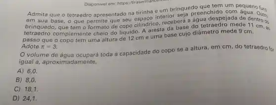 Disponível em https://tirasa rmandmont
tem um pequeno furo
Admita que o tetraedro apresentado na tirinha é um bringuederenchido com
brinquedo , que tem o formato de copo cilindrico . receberá a água despejada de dentro do
tetraedro complemente cheio do líquido. A aresta da base do tetraedro mede 11 cm , ao
passo que o copo tem uma altura de 12 cm e uma base cujo diâmetro mede 9 cm.
Adote pi =3
volume de água ocupará toda a capacidade do copo se a altura, em cm,do tetraedro for
igual a , aproximadamente,
A) 6,0.
B) 8,0.
C) 181.
D) 241.