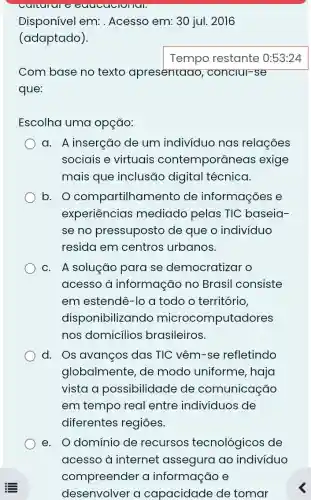 Disponível em:Acesso em: 30 jul . 2016
(adaptado).
Com base no texto apresentaao , conclul-se
que:
Escolha uma opção:
a. A inserção de um indivíduo nas relações
sociais e virtuais contemporâneo is exige
mais que inclusão digital técnica.
b. O compartilham ento de informações e
experiências mediado pelas TIC baseia-
se no pressuposto de que o indivíduo
resida em centros urbanos.
c. A solução para se democratizar o
acesso à informação no Brasil consiste
em estendê-lo a todo o território,
disponibilizando computadores
nos domicílios brasileiros.
d. Os avanços das TIC vêm-se refletindo
globalmente, de modo uniforme , haja
vista a possibilidade de comunicação
em tempo real entre individuos de
diferentes regiōes.
e. O domínio de recursos tecnológicos de
acesso à internet assegura ao indivíduo
compreender a informação e
desenvolver a capacidade de tomar