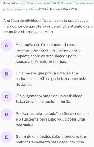 Disponível em:<http://doutissima .com.br/2014/02/26/cuidados-para -evitar-dor-
joelho-apos -exercicios-fisicos -47527/>. Acesso em:18 nov. 2016.
A prática de atividade física incorreta pode causar
mais danos do que oferecer benefícios . Atento a isso
assinale a alternativa correta.
A
pessoas com dores nos joelhos , pois o
A natação não é recomendada para
impacto sobre as articulações pode
causar ainda mais problemas.
B Uma pessoa que procura melhorar a
resistencia aeróbica pode fazer uma aula
de dança.
alongamento antes de uma atividade
física previne de qualquer lesão.
D Praticar aquela "pelada" no fim de semana
é o suficiente para o indivíduo obter uma
boa saúde.
E
melhor treinamento para cada indivíduo.
Somente um médico saberá prescrever o