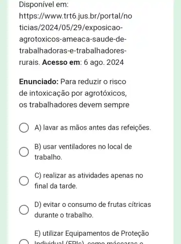 Disponível em:
https://www.trt 5.jus.br/portal/no
ticias/2024/05/29/exposicao-
agrotoxicos -ameaca-saude -de-
trabalhadoras-e -trabalhadores-
rurais. Acesso em: 6 ago. 2024
Enunciado: Para reduzir o risco
de intoxicação por agrotóxicos,
os trabalhadores devem sempre
A) lavar as mãos antes das refeições.
B)usar ventiladores no local de
trabalho.
C) realizar as atividades apenas no
final da tarde.
D) evitar o consumo de frutas cítricas
durante o trabalho.
E) utilizar Equipamentos de Proteção
Individual (EDIG) como miscares a