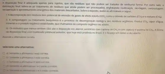 A disposição final é adequada apenas para rejeitos, que são residuos que não podem ser tratados de nenhuma forma Por outro lado, a
destinação final refere-se ao tratamento de residuos que ainda podem ser processados englobando reutilização recidagem compostagem,
recuperação e aproveitamento energético dos materiais descartados. Sobre o exposto, avalie as afirmativas a seguir.
1- A decomposição dos residuos tem potencial de emissão de gases de efeito estufa (GEE), como o dióxido de carbono
(CO_(2)) e o metano (CH_(4))
II- A compostagem ou tratamento bioquímico é 0 processo de decomposição biológica dos residuos orgânicos Produz
CO_(2) vapor d'água,
minerais e o produto orgânico estabilizado, que chamamos de composto orgânico ou adubo.
III-Os métodos que menos emitem GEE são a disposição em aterros sanitários com captura de CH_(4) e com captura e queima de CH_(4). A forma
de disposição final com moderado potencial poluidor que hoje está proibida no Brasil, é o despejo em lixōes a céu aberto.
Assinale a alternativa correta.
Selecione uma alternativa:
a) Somente a afirmativa lestá correta.
b) Somente a afirmativa II está correta.
c) Somente a afirmativa III está correta.
d) Somente as afirmativas I e II estão corretas.
e) Somente as afirmativas II e III estão corretas