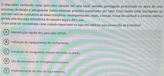 dispositivo conhecido como para-raios consiste em uma haste metálica pontlaguda posicionada no ápice de uma
estrutura, destinada a salvaguardar contra eventuais prejuizos ocasionados por raios. Essas hastes estão interligadas ao
solo por meio de condutores de baixa resistência desempenhando, assim, a função crucial de conduzir a corrente elétrica
gerada pela descarga atmosférica de maneira segura até o solo.
que pode ser considerado como cuidado importante no topo dos edificios para prevenção de incêndios?
A Manutenção regular dos para-raios (SPDA).
B Utilização de equipamentos de resfriamento.
C Instalação de mangueiras comuns em todas as áreas.
D Uso de elevadores de emergência exclusivos.
E Implementação de rotas de fuga externas.