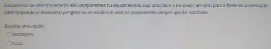 Dispositivos de intertravamento são componentes ou equipamentos cuja atuação é a de enviar um sinal para a fonte de alimentação
interrompendo o movimento perigoso ou enviando um sinal de acionamento sempre que for solicitado.
Escolha uma opção:
Verdadeiro
Falso