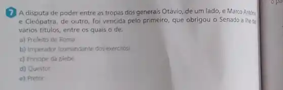 A disputa de poder entre as tropas dos generais Otávio, de um lado, e Marco Antóni
e Cleópatra, de outro foi vencida pelo primeiro que obrigou o Senado a the dar
vários titulos, entre os quais o de:
a) Prefeito de Roma.
b) Imperador (comandante dos exércitos)
c) Principe da plebe.
d) Questor
e) Pretor
opa