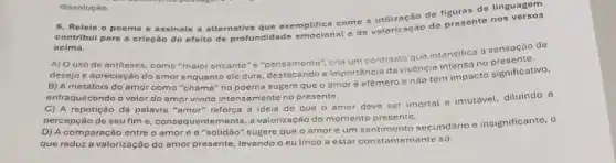 dissoluçáo.
6. Relein o poema e assinale a alternativa que exemplifica como a
contribul para a criação do efeito de profundidad emocional e de valorização do presente nos
acima.
A) Ouso de antifeses, como "maior encanto "e"pensamento", cria um contrasto que intensifica 0 sensação de
desejo e apreciação do amor enquanto ele dura destacando a importância da vivencia intensa no
B) A metáfora do amor como "chama" no poema sugere que o amor é efémero e nao tem impacto significativo,
enfraquecendo o valor do amor vivido intensamente no presente.
C) A repetição da palavra "amor" reforça a ideia de que o amor deve ser imortal e imutável, diluindo a
percepção de seu fim B. consequentemente, a valorização do momento presento.
D) A comparação entre o amore a "solidão" sugere que o amoré um sentimento secundário e insignificante, 0
que reduz a valorização do amor presente, levando o eu lirico a estar constantemente só.