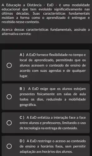 A a Distância - EaD - é uma modalidade
educacional que tem evoluído significativamente . nas
últimas décadas . Suas caracterís ticas fundamentais
moldam a forma como aprendizado é entregue . e
recebido nesse contexto.
Acerca dessas características fundamentais , assinale a
alternativa correta:
A ) A EaD fornece flexibilidade no tempo e
local de aprendizado permitindo que os
alunos acessem . 0 conteúdo de ensino de
acordo com suas agendas e de qualquer
lugar.
B) A EaD exige que os alunos estejam
presentes fisicamente em salas de aula
todos . OS dias , reduzindo , a mobilidade
geográfica.
C) A EaD enfatiza a interação face a face
entre alunos e professores , limitando o uso
de tecnologia na entrega de conteúdo.
D) A EaD restringe . 0 acesso ao conteúdo
de ensino a horários fixos , sem permitir
adaptação aos horários dos alunos.