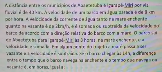 A distância entre os municípios de Abaetetuba e Igarapé-Miri por via
fluvial é de 40 km. A velocidade de um barco em água parada é de 8 km
por hora. A velocidade da corrente de água tanto na maré enchente
quanto na vazante é de 2km/h e é somada ou subtraída da velocidade do
barco de acordo com a direção relativa do barco com a maré. 0 barco sai
de Abaetetuba para Igarapé-Miri às 8 horas, na maré enchente, e a
velocidade é somada. Em algum ponto do trajeto a maré passa a ser
vazante e a velocidade é subtraída. Se o barco chegar às 14h , a diferença
entre o tempo que o barco navega na enchente e o tempo que navega na
vazante é, em horas , igual a: