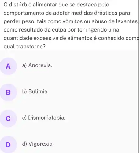 distúrbio alimentar que se destaca pelo
comportamento de adotar medidas drásticas para
perder peso , tais como vômitos ou abuso de laxantes,
como resultado da culpa por ter ingerido uma
quantidade excessiva de alimentos é conhecido como
qual transtorno?
A a) Anorexia.
B b) Bulimia.
c) Dismorfofobia.
D d) Vigorexia.