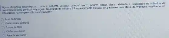 distúrbios neurolôgicos, como o acidente vascular cerebral (AVC), podem causar afasia afetando a capacidade do individuo de
compreender elou produzir linguagem. Qual área do cérebro é frequentemente afetada em pacientes com afasia de resultando em
dificuldades na compreensão da linguagem?
Area de Broca
Cortex motor primário
Córtex auditivo
Córtex pré-motor
Área de Wernicke