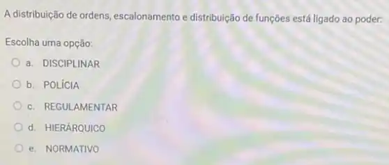 A distribuição de ordens escalonamento e distribuição de funções está ligado ao poder:
Escolha uma opção:
a. DISCIPLINAR
b. POLíCIA
c. REGULAMENTAR
d. HIERÁRQUICO
e. NORMATIVO