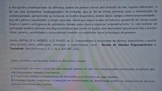 A dita gestão contemporánea da diferença, apesar de parecer buscar pela inclus.Jo de tais "sujeitos diferentes", o
fax em uma perspectiva "pedapogzanle de industo, que se da de forma perversa.para a manutenção da
consensualidade, submetendo os as noçoes majontánas dentro desse campor cisheteronormatridade -
que dita genero, sexualidades e corpos possiveis. Ainda que alguns modos de leitura e apreensão do campo social
façam o suposto contraponto da resistência. tomam como norte a noçio de "empoderamento". E, cabe lembrar tal
concepção tombém pniorza uma logica individual que centra no sujeito uma identidade ligeitamente foxa e pronta:
afinal, generos, sexualidades e corporeidades também se constituem como tecnologizs de governo.
Fonte: FREITAS, R.V:MENDES, B. G: PRADO M A. Corporalidades c diversidade de género/sexualidade:a gestǎo
élico-politica entre instruct,bes, ideologias e subjetividade. Farol - Revista de Estudos Organizacionals e
Socledade, Belo Horizonle, v 9. n. 26. p. 826-847.2022
Sobre a tembuca apresentatd, analice as afinmativas a seguir.
L. Um exemplo da nidem construida pela exclus3o aparece no caso das calegorizaçbes relacionadas so género, que
no contemplam travestis e transexuais.
II. Eimportante Fmituro entendimerito de identidade, pois iso deve set algo objetrva.
III. A categorização, a vigilinos c a Imitação do entendimento de identificaç,30 podem ser extremamente danosas
para as experiencias dos sujeitos.