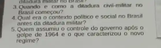 ditadura militar no Brasil?
3.Quando e como a ditadura civil-militar no
Brasil começou?
4.Qual era o contexto politico e social no Brasil
antes da ditadura militar?
5.Quem assumiu o controle após 0
golpe de 1964 e o que caracterizou o' novo
regime?