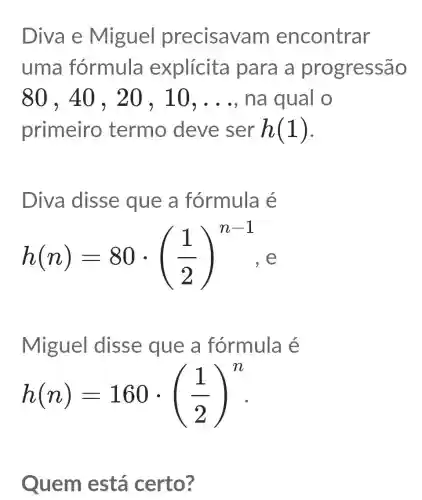 Diva e Miguel precisav m encontrar
uma fórmula explícita para a pro gressão
80,40,20,10,ldots  na qual o
primeiro termo deve ser h(1)
Diva disse que a fórmula é
h(n)=80cdot ((1)/(2))^n-1
Miguel disse que a fórmula é
h(n)=160cdot ((1)/(2))^n
Quem está certo?