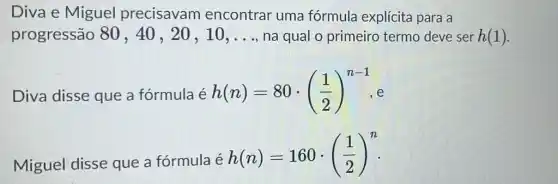 Diva e Miguel precisavam encontrar uma fórmula explícita para a
progressão 80 , 40, 20, 10. __ na qual o primeiro termo deve ser h(1)
Diva disse que a fórmula é h(n)=80cdot ((1)/(2))^n-1
Miguel disse que a fórmula é
h(n)=160cdot ((1)/(2))^n