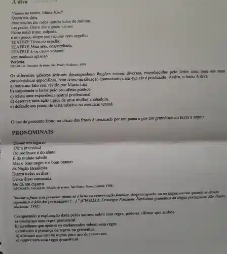 A diva
Vamos ao teatro Maria José?
Quem me dera,
desmanchei em rosca quinze kilos de farinha,
tou podre. Outro dia a gente vamos.
Falou meio triste culpada,
e um pouco alegre por recusar com orgulho.
TEATRO! Disse no espelho.
TEATRO! Mais alto, desgrenhada.
TEATRO! E os cacos voaram
sem nenhum aplauso.
Perfeita.
PRADO, A. Oriculos de maio. Sao Paulo:Siciliano, 1999.
Os diferentes generos textuais desempenham sociais diversas,reconhecidas pelo leitor com base em suas
caracteristicas especificas, bem como na situação comunicativa em que ele é produzido. Assim , o texto A diva
a) narra um fato real vivido por Maria José.
b) surpreende o leitor pelo seu efeito poetico.
c) relata uma experiencia teatral profissional.
d) descreve uma ação típica de uma mulher sonhadora.
e) defende um ponto de vista relativo ao exercicio teatral.
uso do pronome átono no início das frases é destacado por um poeta e por um
gramático no texto a seguir.
PRONOMINAIS
Dê-me um cigarro
Diz a gramática
Do professor è do aluno
E do mulato sabido
Mas o bom negro e o bom branco
da Nação Brasileira
Dizem todos os dias
Deixa disso camarada
Me dá um cigarro
(ANDRNDE, Oswald de Selezǎo de textos. São Paulo: Novn Cultural 1988)
"Iniciar a frase com pronome átono só licito no conversação familiar despreocupada, ou na lingua escrita quando se deseja
reproduzir a fala dos personagens (..)."(CEGALLA . Domingos Paschool gramdrico da lingua porniguesa. Sao Paulo:
Nacional, 1980)
Comparando a explicação dada pelos autores sobre essa regra, pode-se afirmar que ambos:
a) condenam essa regra gramatical.
b) acreditam que apenas os esclarecidos sabem essa regra.
c) criticam a presença de regras na gramática.
d) afirmam que não há regras para uso de pronomes.
e) relativizam essa regra gramatical.