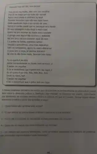 Diversao hoje em dia nem pensar
Pois até lá nos bailes, eles vem nos humilhar
Fica lá na praça que era tudo tǎo normal
Agora virou moda a violência no local
Pessoas inocentes que não tem nada haver
Estão perdendo hoje o seu direito de viver
Nunca vi cartão postal que se destaque uma favela
Só vejo paisagem multo linda e multo bela
Quem vai pro exterior da favela sente saudade
gringo vem aqui e não conhece a realidade
Vai pra zona sul pra conhecer água de COCO
Eo pobre na favela, passando sufoco
Trocada a presidência , uma nova esperança
Sofri na tempestade , agora eu quero abonança
povo tem a força, só precisa descobrir
Se eles lá não fazem nada, faremos tudo daqui
Eu só quero é ser feliz
Andar tranquilamente na favela onde eu nasci, é
E poder me orgulhar
E ter a consciência que o pobre tem seu lugar, é
Eu só quero é ser feliz, feliz, feliz feliz, feliz
Onde eu nasci, han
E poder me orgulhar
E ter a consciência que o pobre tem seu lugar
A música analisada apresenta elementos que caracterizam as territorialidades de uma cultura juvenil
bem como a dimensão politica e ideológica que orientam os discursos dos jovens , relacionados
aos problemas do contexto socioeconômico e cultural em que se inserem. Pontue alguns desses
elementos e reflita a partir das questões a seguir
1- Quais temas são cantados pelo artista?
2-0 que motiva os jovens dessas práticas a abordarem esses assuntos?
3 - Como são construidas as identidades dessas juventudes nas músicas?
4 - Quais são as marcas das territorialidades nas músicas?
5 - Em relação aos aspectos ideológicos como as músicas expressam as condições de existência
das juventudes representadas e suas demandas?
46