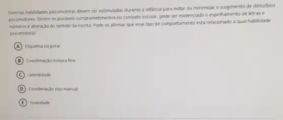 Diversas habilidades psicomotoras devem ser estimuladas durante a infancia para evitar ou minimizar o surgimento de disturbios
psicomotores. Dentre os possivels comprometimentos no contexto escolar, pode ser evidenciado o espelhamento de letras e
numeros e alteração do sentido da escrita. Pode se afirmar que esse tipo de comportamento está relacionado a qual habilidade
psicomotora?
A Esquema corporal
B Coordenação motora fina
C Lateralidade
D Coordenação viso-manual
E Tonicidade