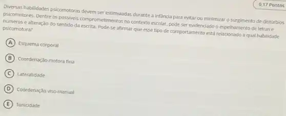 Diversas habilidades psicomotoras devem ser estimuladas durante a infancia para evitar ou minimizar o surgimento de distúrbios
psicomotores. Dentre os possives comprometimentos no contexto escolar, pode ser evidenciado o espelhamento de letras e
números e alteração do sentido da escrita. Pode-se afirmar que esse tipo de comportamento está relacionado a qual habilidade psicomotora?
A Esquema corporal
B Coordenação motora fina
C Lateralidade
D Coordenação viso-manual
E Tonicidade