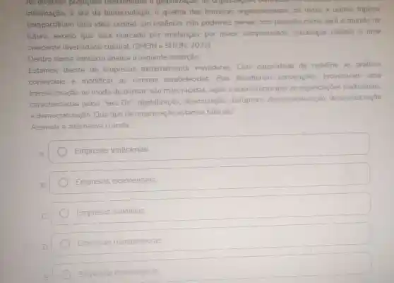 As diversas projecoes relacionadas a globalizagao, as organizagues
informação, à era da biotecnologia, à quebra das barreiras organizacionais,as redes e outros tópicos
compartilham uma ideia central:em essência, não podemos prever com precisão como será 0 mundo no
futuro, exceto que será marcado por mudanças, por maior complexidade mudanças rápidas e uma
crescente diversidade cultural. (SHEIN e SHEIN, 2022)
Dentro desse contexto analise a seguinte asserção:
Estamos diante de empresas extremamente inovadoras. Com capacidade de redefinir as práticas
comerciais e modificar as normas estabelecidas Elas desafiaram convençoes provocaram uma
transformação no modo de pensar são mais rápidas ágeis e econômicas que as organizaçōes tradicionais.
caracterizadas pelos "seis Ds"digitalização dissimulação disruptura desmaterialização desmonetização
e democratização Que tipo de organização estamos falando?
Assinale a alternativa correta:
Empresas tradicionais
Empresas exponencials
Empresas solidárias
Empresas mantenedoras
Empresas democráticas