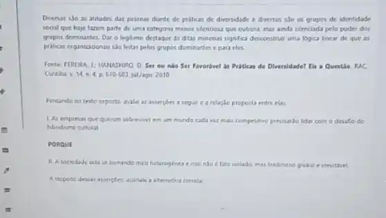 Diversas sJo as atitudes das pessoas diante de práticas de diversidade e diversos sJo os grupos de identidade
social que hoje fazom parte de uma calegoria menos silenciosa que cutrola mas ainda silenciada pelo poder dos
grupos dominantes. Dar o legitimo destaque as ditas minonas significa desconstruit uma logica linear de que as
pritices organizadonaus sho feltas pelos grupos dominantes c para eles.
Fonte: PEREIRA 1: HAMASHIRO D. Set ou nào Ser Favorivel as Próticas de Diversidade? Eis a Questio RAC
Curtbav 14 n.4 p.670-683 jul/ago 2010
Fereando no texto exposto arale as assercoes a seguil carclaçio proposta entre elas.
1 As empresar que querem sobrenver em um mundo cada ver mais competitive precisarJo lidar com o desafio do
hibridismo cultural
PORQUE
II. A sociedade entise tomande mais heterogénes e isolada, mus fenomeno global inevitivel.
A respote dessan asserptes assinal a alternativa correla: