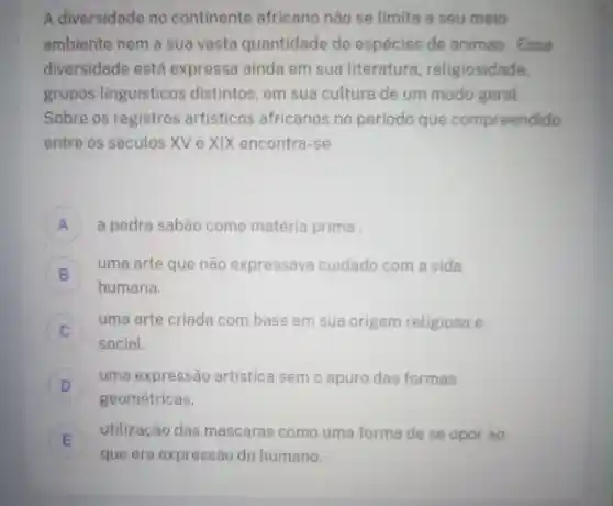 A diversidade no continente africano não se limita a seu meio
ambiente nem a sua vasta quantidade de espécies de animas . Essa
diversidade está expressa ainda em sua literatura religiosidade
grupos linguisticos distintos, em sua cultura de um modo geral.
Sobre os registros artisticos africanos no período que compreendido
entre os séculos XV e XIX encontra-se
A a pedra sabão como matéria prima
B
uma arte que não expressava cuidado com a vida
B
humana.
uma arte criada com base em sua origem religiosa e
social.
D
uma expressão artística sem o apuro das formas
D
geométricas.
E
que era expressão do humano.
utilização das mascaras como uma forma de se o
opor ao
E