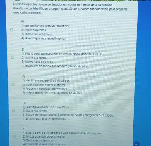 Diversos aspectos devem ser levados em conta ao montar uma carteira de
investimentos. Identifique, a seguir quais são os 4 passos fundamentais para preparar
uma carteira pessoa!
A)
1) Identifique seu perfi de investidor.
2) Avalie sua renda
3) Defina seus objetivos.
4) Diversifique seus investimentos
B)
1) Siga operfil de investidor de uma personalidade de sucesso.
2) Avalie sua renda.
3) Defina seus objetivos.
4) Invista em negocios que rendern ganhos rap dos.
o
1) Identifique seu perfide investidor
2) Invista quando sobrar dinheiro.
3) Foque em negócic:promissores.
4) Invista apenas em ativos da bolsa de valores
D)
1) Identifique seu perfi de investidor.
2) Avaliesua renda
3) Foque em renda variavel e dexe a reserve de emergencia para depols
4) Diversifique seus investimentos.
E
1) Siga opert de investidor de uma personal idede de sucesso.
2) Invista quando sobrar dinhero.
3) Defina seus objetivos
4) Diversifque seus investmentos.